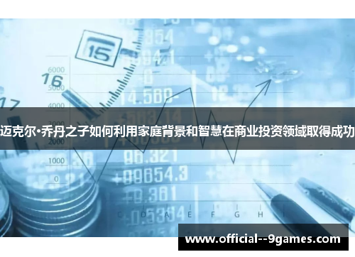 迈克尔·乔丹之子如何利用家庭背景和智慧在商业投资领域取得成功 迈克尔·乔丹之子如何利用家庭背景和智慧在商业投资领域取得成功