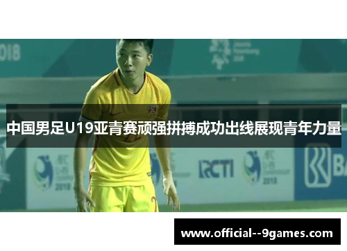 中国男足U19亚青赛顽强拼搏成功出线展现青年力量 中国男足U19亚青赛顽强拼搏成功出线展现青年力量