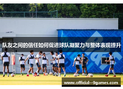 队友之间的信任如何促进球队凝聚力与整体表现提升 队友之间的信任如何促进球队凝聚力与整体表现提升